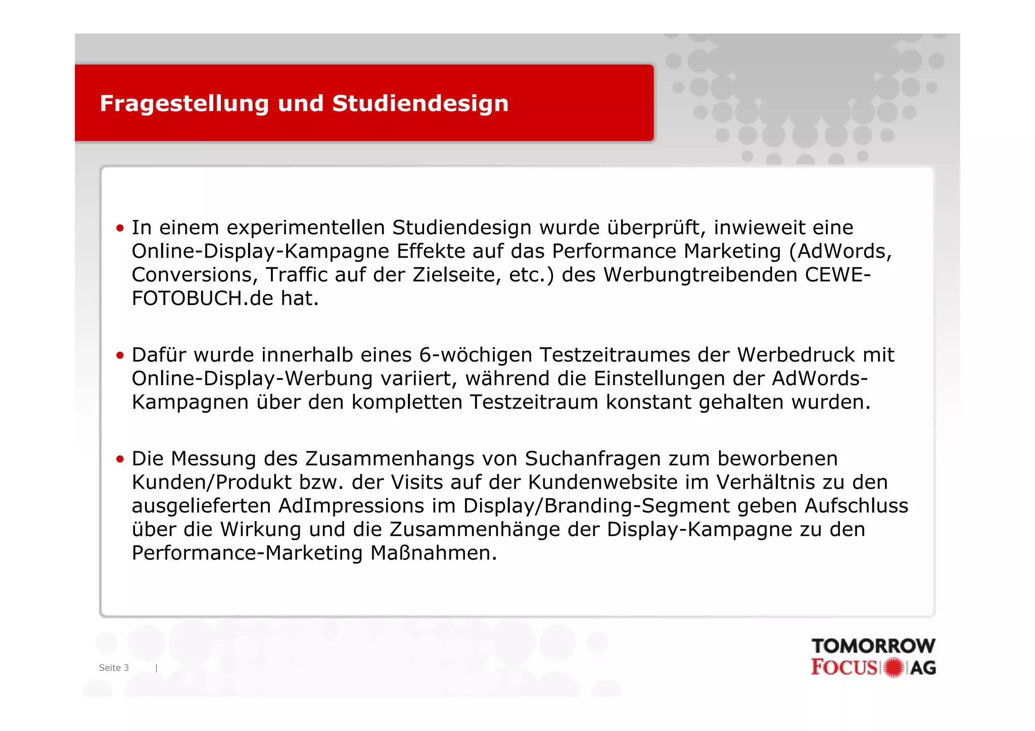 Fragestellung und Studiendesign




   • In einem experimentellen Studiendesign wurde überprüft, inwieweit eine
     Online-Display-Kampagne Effekte auf das Performance Marketing (AdWords,
     Conversions, Traffic auf der Zielseite, etc.) des Werbungtreibenden CEWE-
                 ,                         ,     )           g
     FOTOBUCH.de hat.

   • Dafür wurde innerhalb eines 6-wöchigen Testzeitraumes der Werbedruck mit
                                        g
     Online-Display-Werbung variiert, während die Einstellungen der AdWords-
     Kampagnen über den kompletten Testzeitraum konstant gehalten wurden.

   • Die Messung des Zusammenhangs von Suchanfragen zum beworbenen
     Kunden/Produkt bzw. der Visits auf der Kundenwebsite im Verhältnis zu den
     ausgelieferten AdImpressions im Display/Branding-Segment geben Aufschluss
     über die Wirkung und die Zusammenhänge der Display-Kampagne zu den
                                                   Display Kampagne
     Performance-Marketing Maßnahmen.




Seite 3   |
 