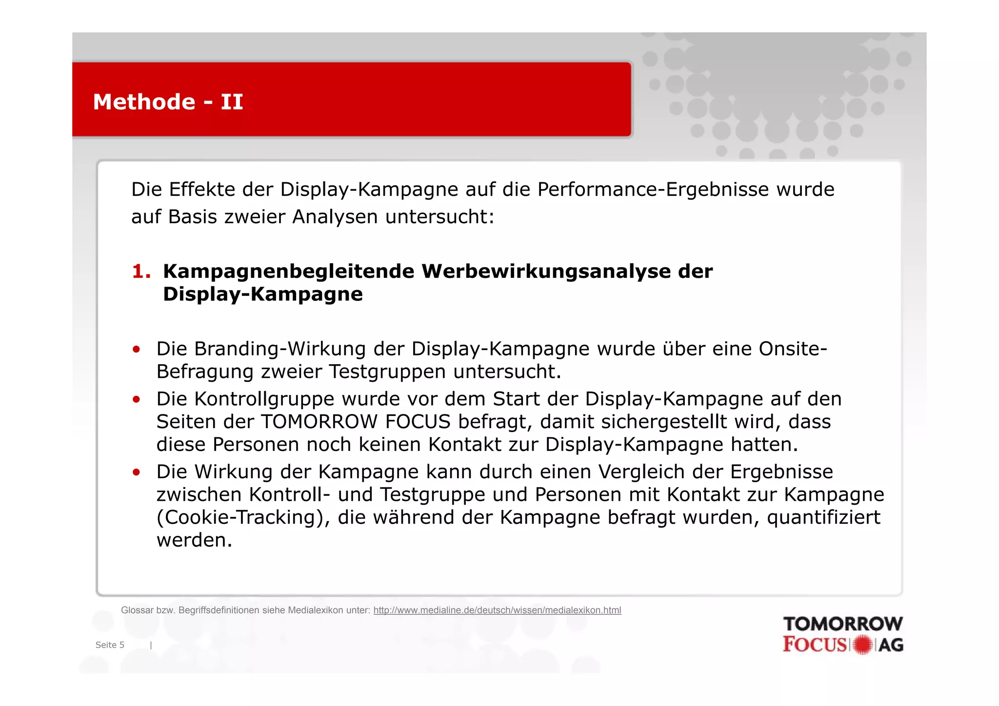 Methode - II



          Die Effekte der Display-Kampagne auf die Performance-Ergebnisse wurde
                          Display Kampagne         Performance Ergebnisse
          auf Basis zweier Analysen untersucht:

          1.
          1 Kampagnenbegleitende Werbewirkungsanalyse der
             Display-Kampagne

          • Die Branding-Wirkung der Display-Kampagne wurde über eine Onsite-
                Branding Wirkung      Display Kampagne                  Onsite
            Befragung zweier Testgruppen untersucht.
          • Die Kontrollgruppe wurde vor dem Start der Display-Kampagne auf den
            Seiten der TOMORROW FOCUS befragt, damit sichergestellt wird, dass
            diese Personen noch keinen Kontakt zur Display-Kampagne hatten.
          • Die Wirkung der Kampagne kann durch einen Vergleich der Ergebnisse
            zwischen Kontroll- und Testgruppe und Personen mit Kontakt zur Kampagne
            (Cookie-Tracking), die äh
            (C ki T ki ) di während der Kampagne befragt wurden, quantifiziert
                                         dd K            b f   t    d         tifi i t
            werden.


      Glossar bzw. Begriffsdefinitionen siehe Medialexikon unter: http://www.medialine.de/deutsch/wissen/medialexikon.html


Seite 5     |
 