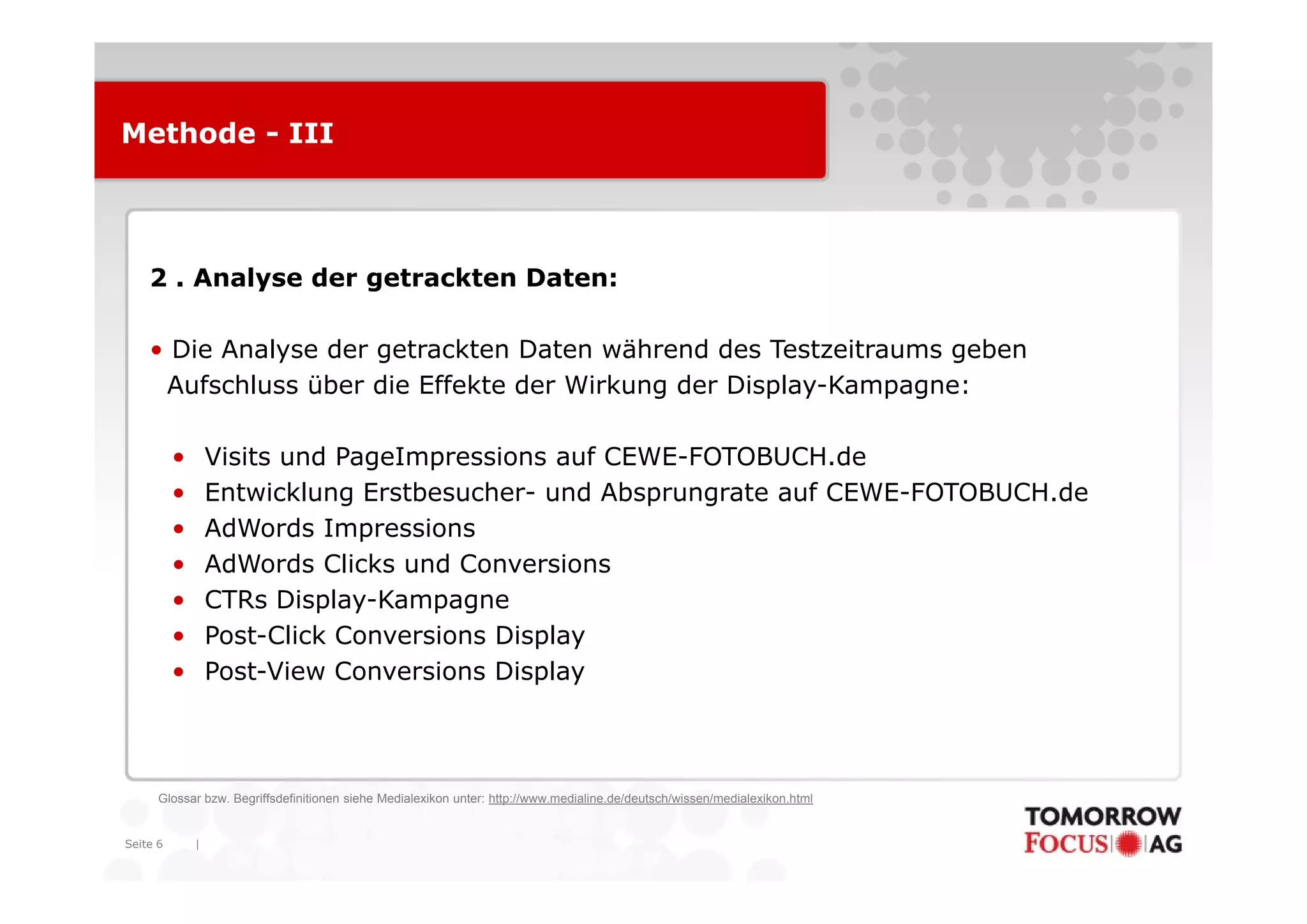 Methode - III




    2 . Analyse der getrackten Daten:

    • Die Analyse der getrackten Daten während des Testzeitraums geben
     Aufschluss über die Effekte der Wirkung der Display-Kampagne:

          •       Visits und PageImpressions auf CEWE-FOTOBUCH.de
                                                 CEWE FOTOBUCH.de
          •       Entwicklung Erstbesucher- und Absprungrate auf CEWE-FOTOBUCH.de
          •       AdWords Impressions
          •       AdWords Clicks und Conversions
          •       CTRs Display-Kampagne
          •       Post-Click Conversions Display
          •       Post-View Conversions Display



      Glossar bzw. Begriffsdefinitionen siehe Medialexikon unter: http://www.medialine.de/deutsch/wissen/medialexikon.html


Seite 6       |
 