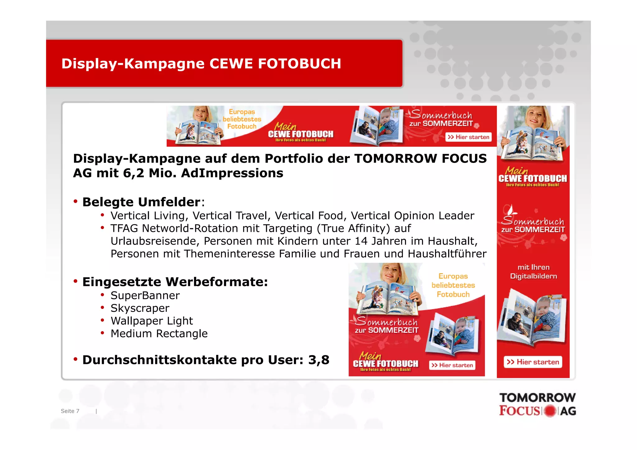 Display-Kampagne CEWE FOTOBUCH




    Display-Kampagne auf dem Portfolio der TOMORROW FOCUS
    AG mit 6,2 Mio AdImpressions
           6 2 Mio.

    • Belegte Umfelder:
              • Vertical Living, Vertical Travel, Vertical Food, Vertical Opinion Leader
              • TFAG Networld-Rotation mit Targeting (T
                      N t     ld R t ti      it T    ti    (True Affi it ) auf
                                                                 Affinity)   f
                  Urlaubsreisende, Personen mit Kindern unter 14 Jahren im Haushalt,
                  Personen mit Themeninteresse Familie und Frauen und Haushaltführer

    • Eingesetzte Werbeformate:
              •   SuperBanner
              •   Skyscraper
              •   Wallpaper Light
              •   Medium Rectangle

    • Durchschnittskontakte pro User: 3,8


Seite 7   |
 