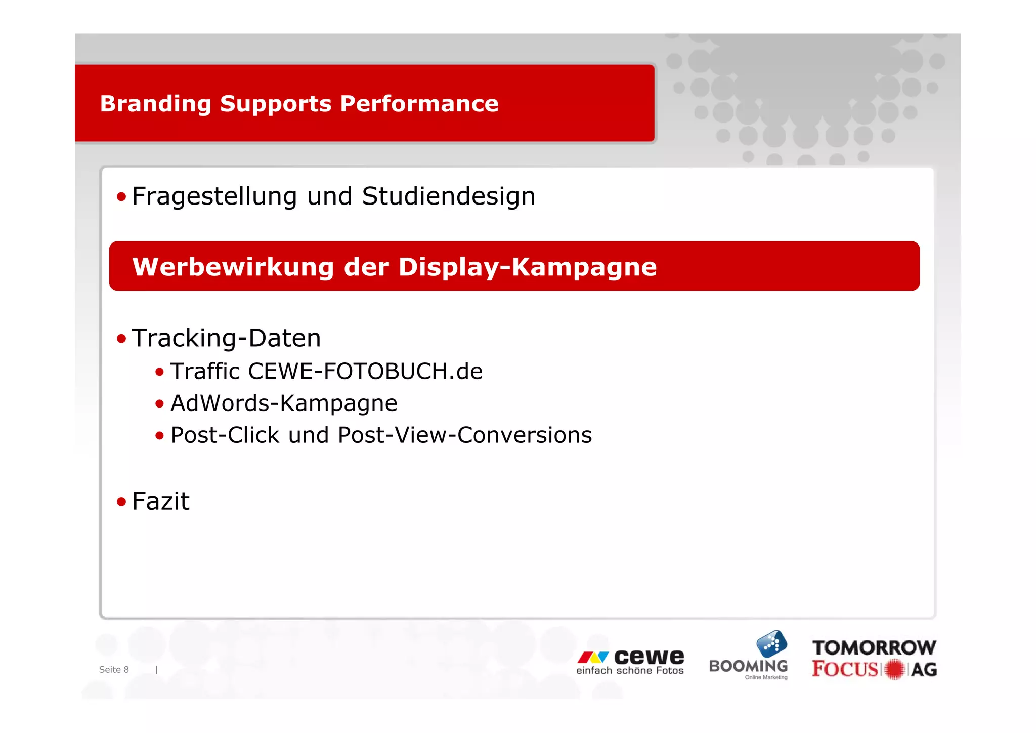 Branding Supports Performance



   • Fragestellung und Studiendesign

   • Werbewirkung der Display-Kampagne

   • Tracking-Daten
          • T ffi CEWE-FOTOBUCH.de
            Traffic CEWE FOTOBUCH d
          • AdWords-Kampagne
          • Post-Click und Post-View-Conversions


   • Fazit




Seite 8   |
 