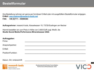 12
Studiensteckbrief Studie Social Media-
Performance Mineralwasser 2022
Bestellformular
Ihre Bestellung nehmen wir gerne per formloser E-Mail oder mit ausgefülltem Bestellformular entgegen.
E-Mail: uwe.matzner@research-tools.net
FAX: +49 (0)711 – 55090384
Auftragnehmer: research tools, Kesselwasen 10, 73728 Esslingen am Neckar
Hiermit bestellen wir zum Preis in Höhe von 3.600 EUR zzgl. MwSt. die
Studie Social Media-Performance Mineralwasser 2022.
Auftraggeber:
Firma:
Ansprechpartner:
E-Mail:
Position/Funktion:
Datum, Ort, Unterschrift:
 