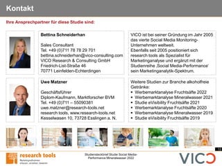 13
Studiensteckbrief Studie Social Media-
Performance Mineralwasser 2022
Kontakt
Uwe Matzner
Geschäftsführer
Diplom-Kaufmann, Marktforscher BVM
Tel. +49 (0)711 – 55090381
uwe.matzner@research-tools.net
research tools, www.research-tools.net
Kesselwasen 10, 73728 Esslingen a. N.
VICO ist bei seiner Gründung im Jahr 2005
das vierte Social Media Monitoring-
Unternehmen weltweit.
Ebenfalls seit 2005 positioniert sich
research tools als Spezialist für
Marketinganalyse und ergänzt mit der
Studienreihe ‚Social Media-Performance‘
sein Marketinganalytik-Spektrum.
Weitere Studien zur Branche alkoholfreie
Getränke:
▪ Werbemarktanalyse Fruchtsäfte 2022
▪ Werbemarktanalyse Mineralwasser 2021
▪ Studie eVisibility Fruchtsäfte 2021
▪ Werbemarktanalyse Fruchtsäfte 2020
▪ Werbemarktanalyse Mineralwasser 2019
▪ Studie eVisibility Fruchtsäfte 2019
Ihre Ansprechpartner für diese Studie sind:
Bettina Schneiderhan
Sales Consultant
Tel. +49 (0)711 78 78 29 701
bettina.schneiderhan@vico-consulting.com
VICO Research & Consulting GmbH
Friedrich-List-Straße 46
70771 Leinfelden-Echterdingen
 