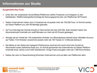 2
Studiensteckbrief Studie Social Media-
Performance Mineralwasser 2022
Informationen zur Studie
➢ Unter den vier analysierten Social Media-Plattformen zählen Facebook und Instagram zu den
beliebtesten. Plattformübergreifend beträgt der Nutzungsgrad bei den vier Plattformen 58 Prozent.
➢ Sieben Unternehmen heben sich in Facebook ab mit jeweils mehr als 100.000 Fans. Im Schnitt werden
auf dieser Plattform pro Jahr 69 Beiträge gepostet.
➢ Auf YouTube liegt die höchste Anzahl an Abonnenten bei über 220.000. Zwei Anbieter haben ihre
Abonnentenzahl innerhalb von zwölf Monaten um mehr als 40 Prozent gesteigert.
➢ Weniger als ein Viertel der 100 analysierten Anbieter von Mineralwasser betreibt einen offiziellen Account
auf Twitter. Fünf Anbieter verzeichnen jeweils mehr als 100 Tweets im 12-Monats-Zeitraum.
➢ Die Marke an der Spitze der Instagram-Performance zeichnet sich durch eine hohe Anzahl an
Abonnenten sowie zahlreiche Posts aus. Im Schnitt generierten die Unternehmen auf dieser Plattform
innerhalb eines Jahres rund 9.500 Interaktionen. Einige Posts erzeugten mehr als 1.000 Kommentare.
➢ Sieben der zehn im Gesamtranking führenden Unternehmen sind auf allen vier Plattformen aktiv.
Ausgewählte Key Facts:
 