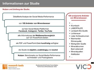 4
Studiensteckbrief Studie Social Media-
Performance Mineralwasser 2022
Informationen zur Studie
100 analysierte Anbieter
von Mineralwasser:
▪ …
▪ Krumbach
▪ LABERTALER
▪ Landpark Bio-Quelle
▪ Lichtenauer
▪ Lieler Schlossbrunnen
▪ Mainhardter
Römerquelle
▪ Markgrafen Quelle
▪ Mineralbrunnen
Bad Liebenzell
▪ Mineralquellen
Adelboden
▪ …
Detaillierte Analyse der Social Media-Performance
von 100 Anbieter von Mineralwasser
auf den Social Media-Plattformen
Facebook, Instagram, Twitter, YouTube
alle Informationen im Wettbewerbsvergleich
auf 127 PowerPoint-Seiten
als PDF und PowerPoint-Datei kurzfristig verfügbar
die Studie ist objektiv, unabhängig und neutral
Nutzen: Benchmarks zur Social Media-Performance
auf Anbieter- und Postingebene
Nutzen und Umfang der Studie:
 