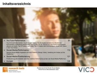 Studiensteckbrief Studie Social Media-
Performance Mineralwasser 2022
Inhaltsverzeichnis
➢ YouTube-Performance 91
Top 30 Anzahl Abonnenten, Top 30 Anzahl Videos, Top 30 Anzahl Interaktionen (Reaktionen,
Kommentare), Entwicklung Abonnenten Top 10 und Low 10, Top 54 YouTube-Performance gesamt
absolut und relativ, Top 10 Videos nach Likes, Top 10 Videos nach Kommentaren, Anzahl der Videos
in den Top Videos
➢ Social Media-Performance 112
Ranking Social Media insgesamt und nach Plattform (Ränge, Index), Verteilung der Indizes auf die
Plattformen
➢ Social Media-Positionierung 121
Positionierung aller Anbieter nach ihrer relativen Performance auf den vier Social Media-Plattformen
➢ Kontakt 126
©imagesource/123RF.COM
 