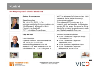 13
Studiensteckbrief Studie Social Media-
Performance Glücksspiel 2021
Kontakt
Uwe Matzner
Geschäftsführer
Diplom-Kaufmann, Marktforscher BVM
Tel. +49 (0)711 – 55090381
uwe.matzner@research-tools.net
research tools, www.research-tools.net
Kesselwasen 10, 73728 Esslingen a. N.
VICO ist bei seiner Gründung im Jahr 2005
das vierte Social Media Monitoring-
Unternehmen weltweit.
Ebenfalls seit 2005 positioniert sich
research tools als Spezialist für Marketing-
studien. Mit der neuen Studienreihe ‚Social
Media-Performance‘ ergänzt research tools
sein Marketinganalytik-Spektrum.
Weitere Glücksspiel-Studien:
§ Studie Glücksspiel-Zielgruppe Junge
Erwachsene 2021
§ Studie Glücksspiel-Zielgruppe
Sportwetten 2020
§ Studie eVisibility Glücksspiel 2020
§ Studie Glücksspiel-Zielgruppe
gelegentliche Nutzer 2020
Ihre Ansprechpartner für diese Studie sind:
Bettina Schneiderhan
Sales Consultant
Tel. +49 (0)711 78 78 29 701
bettina.schneiderhan@vico-consulting.com
VICO Research & Consulting GmbH
Friedrich-List-Straße 46
70771 Leinfelden-Echterdingen
 