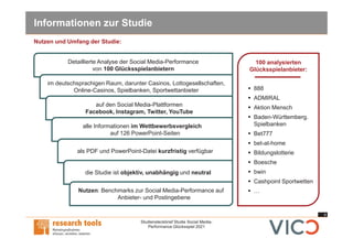 4
Studiensteckbrief Studie Social Media-
Performance Glücksspiel 2021
Informationen zur Studie
100 analysierten
Glücksspielanbieter:
§ 888
§ ADMIRAL
§ Aktion Mensch
§ Baden-Württemberg.
Spielbanken
§ Bet777
§ bet-at-home
§ Bildungslotterie
§ Boesche
§ bwin
§ Cashpoint Sportwetten
§ …
Detaillierte Analyse der Social Media-Performance
von 100 Glücksspielanbietern
im deutschsprachigen Raum, darunter Casinos, Lottogesellschaften,
Online-Casinos, Spielbanken, Sportwettanbieter
auf den Social Media-Plattformen
Facebook, Instagram, Twitter, YouTube
alle Informationen im Wettbewerbsvergleich
auf 126 PowerPoint-Seiten
als PDF und PowerPoint-Datei kurzfristig verfügbar
die Studie ist objektiv, unabhängig und neutral
Nutzen: Benchmarks zur Social Media-Performance auf
Anbieter- und Postingebene
Nutzen und Umfang der Studie:
 