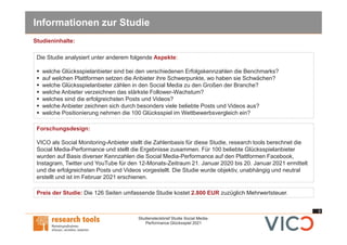6
Studiensteckbrief Studie Social Media-
Performance Glücksspiel 2021
Informationen zur Studie
Forschungsdesign:
VICO als Social Monitoring-Anbieter stellt die Zahlenbasis für diese Studie, research tools berechnet die
Social Media-Performance und stellt die Ergebnisse zusammen. Für 100 beliebte Glücksspielanbieter
wurden auf Basis diverser Kennzahlen die Social Media-Performance auf den Plattformen Facebook,
Instagram, Twitter und YouTube für den 12-Monats-Zeitraum 21. Januar 2020 bis 20. Januar 2021 ermittelt
und die erfolgreichsten Posts und Videos vorgestellt. Die Studie wurde objektiv, unabhängig und neutral
erstellt und ist im Februar 2021 erschienen.
Die Studie analysiert unter anderem folgende Aspekte:
§ welche Glücksspielanbieter sind bei den verschiedenen Erfolgskennzahlen die Benchmarks?
§ auf welchen Plattformen setzen die Anbieter ihre Schwerpunkte, wo haben sie Schwächen?
§ welche Glücksspielanbieter zählen in den Social Media zu den Großen der Branche?
§ welche Anbieter verzeichnen das stärkste Follower-Wachstum?
§ welches sind die erfolgreichsten Posts und Videos?
§ welche Anbieter zeichnen sich durch besonders viele beliebte Posts und Videos aus?
§ welche Positionierung nehmen die 100 Glücksspiel im Wettbewerbsvergleich ein?
Preis der Studie: Die 126 Seiten umfassende Studie kostet 2.800 EUR zuzüglich Mehrwertsteuer.
Studieninhalte:
 