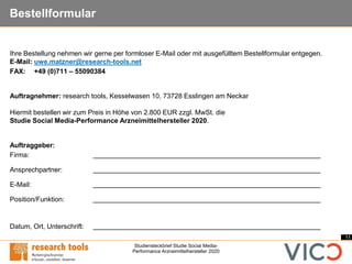 11
Studiensteckbrief Studie Social Media-
Performance Arzneimittelhersteller 2020
Bestellformular
Ihre Bestellung nehmen wir gerne per formloser E-Mail oder mit ausgefülltem Bestellformular entgegen.
E-Mail: uwe.matzner@research-tools.net
FAX: +49 (0)711 – 55090384
Auftragnehmer: research tools, Kesselwasen 10, 73728 Esslingen am Neckar
Hiermit bestellen wir zum Preis in Höhe von 2.800 EUR zzgl. MwSt. die
Studie Social Media-Performance Arzneimittelhersteller 2020.
Auftraggeber:
Firma:
Ansprechpartner:
E-Mail:
Position/Funktion:
Datum, Ort, Unterschrift:
 