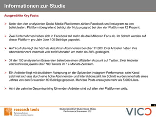 2
Studiensteckbrief Studie Social Media-
Performance Brauereien 2021
Informationen zur Studie
➢ Unter den vier analysierten Social Media-Plattformen zählen Facebook und Instagram zu den
beliebtesten. Plattformübergreifend beträgt der Nutzungsgrad bei den vier Plattformen 72 Prozent.
➢ Zwei Unternehmen heben sich in Facebook mit mehr als drei Millionen Fans ab. Im Schnitt werden auf
dieser Plattform pro Jahr über 100 Beiträge gepostet.
➢ Auf YouTube liegt die höchste Anzahl an Abonnenten bei über 11.000. Drei Anbieter haben ihre
Abonnentenzahl innerhalb von zwölf Monaten um mehr als 30% gesteigert.
➢ 37 der 100 analysierten Brauereien betreiben einen offiziellen Account auf Twitter. Zwei Anbieter
verzeichneten jeweils über 700 Tweets im 12-Monats-Zeitraum.
➢ Ein Anbieter liegt mit deutlichem Vorsprung an der Spitze der Instagram-Performance, sein Kanal
zeichnet sich aus durch eine hohe Abonnenten- und Interaktionszahl. Im Schnitt wurden innerhalb eines
Jahres von den Brauereien 90 Beiträge gepostet. Mehrere Posts erzeugten mehr als 5.000 Likes.
➢ Acht der zehn im Gesamtranking führenden Anbieter sind auf allen vier Plattformen aktiv.
Ausgewählte Key Facts:
 