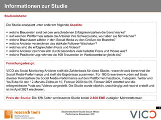 6
Studiensteckbrief Studie Social Media-
Performance Brauereien 2021
Informationen zur Studie
Forschungsdesign:
VICO als Social Monitoring-Anbieter stellt die Zahlenbasis für diese Studie, research tools berechnet die
Social Media-Performance und stellt die Ergebnisse zusammen. Für 100 Brauereien wurden auf Basis
diverser Kennzahlen die Social Media-Performance auf den Plattformen Facebook, Instagram, Twitter und
YouTube für den 12-Monats-Zeitraum 10. Februar 2020 bis 09. Februar 2021 ermittelt und die
erfolgreichsten Posts und Videos vorgestellt. Die Studie wurde objektiv, unabhängig und neutral erstellt und
ist im April 2021 erschienen.
Die Studie analysiert unter anderem folgende Aspekte:
▪ welche Brauereien sind bei den verschiedenen Erfolgskennzahlen die Benchmarks?
▪ auf welchen Plattformen setzen die Anbieter ihre Schwerpunkte, wo haben sie Schwächen?
▪ welche Brauhäuser zählen in den Social Media zu den Großen der Branche?
▪ welche Anbieter verzeichnen das stärkste Follower-Wachstum?
▪ welches sind die erfolgreichsten Posts und Videos?
▪ welche Anbieter zeichnen sich durch besonders viele beliebte Posts und Videos aus?
▪ welche Positionierung nehmen die 100 Brauereien im Wettbewerbsvergleich ein?
Preis der Studie: Die 128 Seiten umfassende Studie kostet 2.800 EUR zuzüglich Mehrwertsteuer.
Studieninhalte:
 