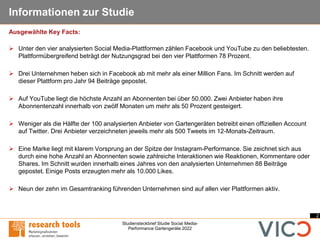 2
Studiensteckbrief Studie Social Media-
Performance Gartengeräte 2022
Informationen zur Studie
➢ Unter den vier analysierten Social Media-Plattformen zählen Facebook und YouTube zu den beliebtesten.
Plattformübergreifend beträgt der Nutzungsgrad bei den vier Plattformen 78 Prozent.
➢ Drei Unternehmen heben sich in Facebook ab mit mehr als einer Million Fans. Im Schnitt werden auf
dieser Plattform pro Jahr 94 Beiträge gepostet.
➢ Auf YouTube liegt die höchste Anzahl an Abonnenten bei über 50.000. Zwei Anbieter haben ihre
Abonnentenzahl innerhalb von zwölf Monaten um mehr als 50 Prozent gesteigert.
➢ Weniger als die Hälfte der 100 analysierten Anbieter von Gartengeräten betreibt einen offiziellen Account
auf Twitter. Drei Anbieter verzeichneten jeweils mehr als 500 Tweets im 12-Monats-Zeitraum.
➢ Eine Marke liegt mit klarem Vorsprung an der Spitze der Instagram-Performance. Sie zeichnet sich aus
durch eine hohe Anzahl an Abonnenten sowie zahlreiche Interaktionen wie Reaktionen, Kommentare oder
Shares. Im Schnitt wurden innerhalb eines Jahres von den analysierten Unternehmen 88 Beiträge
gepostet. Einige Posts erzeugten mehr als 10.000 Likes.
➢ Neun der zehn im Gesamtranking führenden Unternehmen sind auf allen vier Plattformen aktiv.
Ausgewählte Key Facts:
 