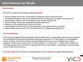 6
Studiensteckbrief Studie Social Media-
Performance Gartengeräte 2022
Informationen zur Studie
Forschungsdesign:
VICO als Social Media Monitoring-Anbieter stellt die Zahlenbasis für diese Studie, research tools berechnet
die Social Media-Performance und stellt die Ergebnisse zusammen. Für 100 Anbieter von Gartengeräten
wurden auf Basis diverser Kennzahlen die Social Media-Performance auf den Plattformen Facebook,
Instagram, Twitter und YouTube für den 12-Monats-Zeitraum 15. März 2021 - 14. März 2022 ermittelt und
die erfolgreichsten Posts und Videos vorgestellt. Die Studie wurde objektiv, unabhängig und neutral erstellt
und ist im April 2022 erschienen.
Die Studie analysiert unter anderem folgende Aspekte:
▪ welche Anbieter sind bei den verschiedenen Erfolgskennzahlen die Benchmarks?
▪ auf welchen Plattformen setzen die Unternehmen ihre Schwerpunkte, wo haben sie Schwächen?
▪ welche Marken zählen in den Social Media zu den Großen der Branche?
▪ welche Anbieter verzeichnen das stärkste Follower-Wachstum?
▪ welches sind die erfolgreichsten Posts und Videos?
▪ welche Marken zeichnen sich aus durch besonders viele beliebte Posts und Videos?
▪ welche Positionierung nehmen die 100 Unternehmen im Wettbewerbsvergleich ein?
Preis der Studie: Die 128 Seiten umfassende Studie kostet 3.600 EUR zuzüglich Mehrwertsteuer.
Studieninhalte:
 