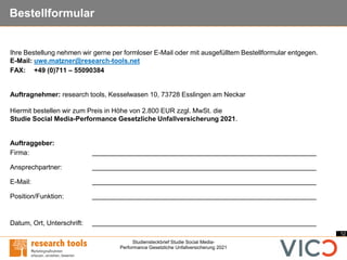 12
Studiensteckbrief Studie Social Media-
Performance Gesetzliche Unfallversicherung 2021
Bestellformular
Ihre Bestellung nehmen wir gerne per formloser E-Mail oder mit ausgefülltem Bestellformular entgegen.
E-Mail: uwe.matzner@research-tools.net
FAX: +49 (0)711 – 55090384
Auftragnehmer: research tools, Kesselwasen 10, 73728 Esslingen am Neckar
Hiermit bestellen wir zum Preis in Höhe von 2.800 EUR zzgl. MwSt. die
Studie Social Media-Performance Gesetzliche Unfallversicherung 2021.
Auftraggeber:
Firma:
Ansprechpartner:
E-Mail:
Position/Funktion:
Datum, Ort, Unterschrift:
 