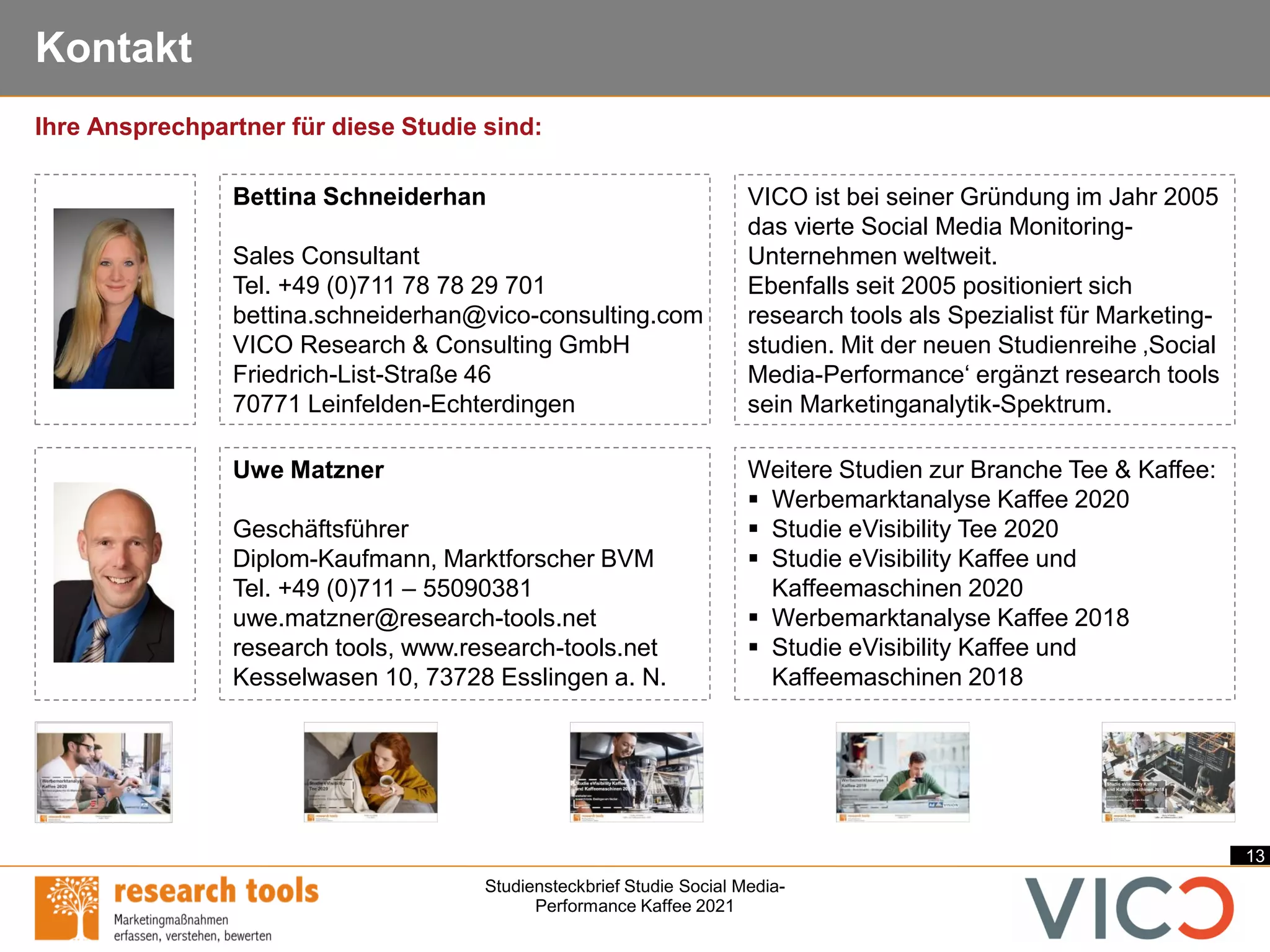 13
Studiensteckbrief Studie Social Media-
Performance Kaffee 2021
Kontakt
Uwe Matzner
Geschäftsführer
Diplom-Kaufmann, Marktforscher BVM
Tel. +49 (0)711 – 55090381
uwe.matzner@research-tools.net
research tools, www.research-tools.net
Kesselwasen 10, 73728 Esslingen a. N.
VICO ist bei seiner Gründung im Jahr 2005
das vierte Social Media Monitoring-
Unternehmen weltweit.
Ebenfalls seit 2005 positioniert sich
research tools als Spezialist für Marketing-
studien. Mit der neuen Studienreihe ‚Social
Media-Performance‘ ergänzt research tools
sein Marketinganalytik-Spektrum.
Weitere Studien zur Branche Tee & Kaffee:
▪ Werbemarktanalyse Kaffee 2020
▪ Studie eVisibility Tee 2020
▪ Studie eVisibility Kaffee und
Kaffeemaschinen 2020
▪ Werbemarktanalyse Kaffee 2018
▪ Studie eVisibility Kaffee und
Kaffeemaschinen 2018
Ihre Ansprechpartner für diese Studie sind:
Bettina Schneiderhan
Sales Consultant
Tel. +49 (0)711 78 78 29 701
bettina.schneiderhan@vico-consulting.com
VICO Research & Consulting GmbH
Friedrich-List-Straße 46
70771 Leinfelden-Echterdingen
 