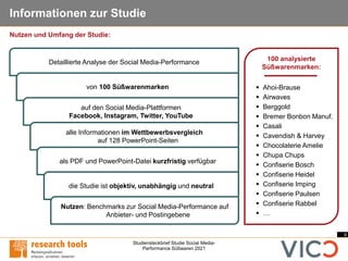 4
Studiensteckbrief Studie Social Media-
Performance Süßwaren 2021
Informationen zur Studie
100 analysierte
Süßwarenmarken:
▪ Ahoi-Brause
▪ Airwaves
▪ Berggold
▪ Bremer Bonbon Manuf.
▪ Casali
▪ Cavendish & Harvey
▪ Chocolaterie Amelie
▪ Chupa Chups
▪ Confiserie Bosch
▪ Confiserie Heidel
▪ Confiserie Imping
▪ Confiserie Paulsen
▪ Confiserie Rabbel
▪ …
Detaillierte Analyse der Social Media-Performance
von 100 Süßwarenmarken
auf den Social Media-Plattformen
Facebook, Instagram, Twitter, YouTube
alle Informationen im Wettbewerbsvergleich
auf 128 PowerPoint-Seiten
als PDF und PowerPoint-Datei kurzfristig verfügbar
die Studie ist objektiv, unabhängig und neutral
Nutzen: Benchmarks zur Social Media-Performance auf
Anbieter- und Postingebene
Nutzen und Umfang der Studie:
 