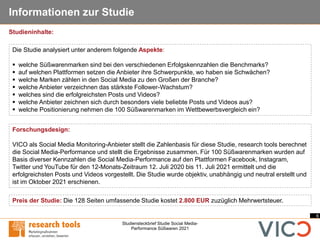 6
Studiensteckbrief Studie Social Media-
Performance Süßwaren 2021
Informationen zur Studie
Forschungsdesign:
VICO als Social Media Monitoring-Anbieter stellt die Zahlenbasis für diese Studie, research tools berechnet
die Social Media-Performance und stellt die Ergebnisse zusammen. Für 100 Süßwarenmarken wurden auf
Basis diverser Kennzahlen die Social Media-Performance auf den Plattformen Facebook, Instagram,
Twitter und YouTube für den 12-Monats-Zeitraum 12. Juli 2020 bis 11. Juli 2021 ermittelt und die
erfolgreichsten Posts und Videos vorgestellt. Die Studie wurde objektiv, unabhängig und neutral erstellt und
ist im Oktober 2021 erschienen.
Die Studie analysiert unter anderem folgende Aspekte:
▪ welche Süßwarenmarken sind bei den verschiedenen Erfolgskennzahlen die Benchmarks?
▪ auf welchen Plattformen setzen die Anbieter ihre Schwerpunkte, wo haben sie Schwächen?
▪ welche Marken zählen in den Social Media zu den Großen der Branche?
▪ welche Anbieter verzeichnen das stärkste Follower-Wachstum?
▪ welches sind die erfolgreichsten Posts und Videos?
▪ welche Anbieter zeichnen sich durch besonders viele beliebte Posts und Videos aus?
▪ welche Positionierung nehmen die 100 Süßwarenmarken im Wettbewerbsvergleich ein?
Preis der Studie: Die 128 Seiten umfassende Studie kostet 2.800 EUR zuzüglich Mehrwertsteuer.
Studieninhalte:
 