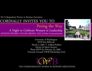The Undergraduate Women in Business Association
CORDIALLY INVITES YOU TO
                Paving the Way
         A Night to Celebrate Women in Leadership
KEYNOTE SPEAKER: COLLEEN BROWN, CEO of Fisher Communications

                                      University of Washington
                                         HUB East Ballroom
                                   March 4, 2009 I 5:30pm-8:30pm
                                       Dinner & Silent Auction
                                 Please RSVP by February 25, 2009
                              Proceeds Towards UWiB Scholarship Fund



                    THE UNDERGRADUATE WOMEN IN BUSINESS ASSOCIATION
 