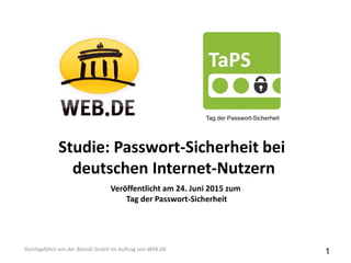 Studie: Passwort-Sicherheit bei
deutschen Internet-Nutzern
Durchgeführt von der Bilendi GmbH im Auftrag von WEB.DE
Tag der Passwort-Sicherheit
Veröffentlicht am 24. Juni 2015 zum
Tag der Passwort-Sicherheit
1
 
