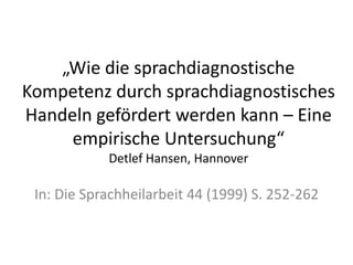 „Wie die sprachdiagnostische
Kompetenz durch sprachdiagnostisches
Handeln gefördert werden kann – Eine
     empirische Untersuchung“
            Detlef Hansen, Hannover

 In: Die Sprachheilarbeit 44 (1999) S. 252-262
 