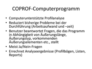 COPROF-Computerprogramm
• Computerunterstützte Profilanalyse
• Reduziert bisherige Probleme bei der
  Durchführung (Arbeitsaufwand und –zeit)
• Benutzer beantwortet Fragen, die das Programm
  in Abhängigkeit von Äußerungslänge,
  Äußerungstyp, vorkommenden
  Äußerungselementen etc., stellt
• Meist Ja/Nein-Fragen
• Errechnet Analyseergebnisse (Profilbögen, Listen,
  Reports)
 