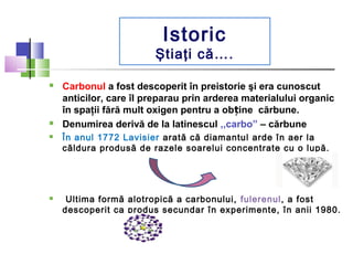 Istoric 
Ştiaţi că…. 
 Carbonul a fost descoperit în preistorie şi era cunoscut 
anticilor, care îl preparau prin arderea...