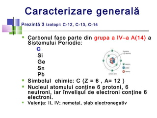 Caracterizare generală 
Prezintă 3 izotopi: C-12, C-13, C-14 
 Carbonul face parte din grupa a IV–a A(14) a 
Sistemului P...