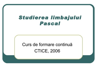 Studierea limbajului Pascal Curs de formare continu ă CTICE, 2006 