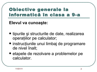Obiective generale la informatică în clasa a 9-a Elevul va cunoaşte: tipurile şi structurile de date, realizarea operaţiilor pe calculator; instrucţiunile unui limbaj de programare de nivel înalt; etapele de rezolvare a problemelor pe calculator. 