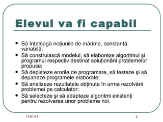 Elevul va fi capabil Să înţeleagă noţiunile de mărime, constantă, variabilă; Să construiască modelul, să elaboreze algoritmul şi  programul respectiv destinat soluţionării problemelor propuse; Să depisteze erorile de programare, să testeze şi să depaneze programele elaborate; Să analizeze rezultatele obţinute în urma rezolvării problemei pe calculator; Să selecteze şi să adapteze algoritmi existenţi pentru rezolvarea unor probleme noi. 