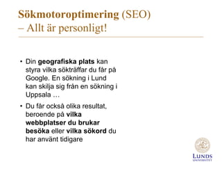 Sökmotoroptimering (SEO)
– Allt är personligt!
• Din geografiska plats kan
styra vilka sökträffar du får på
Google. En sökning i Lund
kan skilja sig från en sökning i
Uppsala …
• Du får också olika resultat,
beroende på vilka
webbplatser du brukar
besöka eller vilka sökord du
har använt tidigare
 