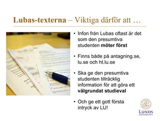 Lubas-texterna – Viktiga därför att …
• Infon från Lubas oftast är det
som den presumtiva
studenten möter först
• Finns både på antagning.se,
lu.se och ht.lu.se
• Ska ge den presumtiva
studenten tillräcklig
information för att göra ett
välgrundat studieval
• Och ge ett gott första
intryck av LU!
 