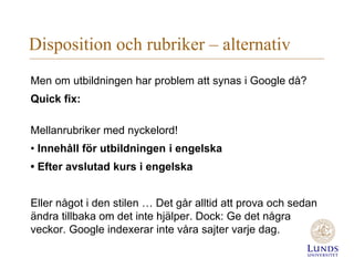 Disposition och rubriker – alternativ
Men om utbildningen har problem att synas i Google då?
Quick fix:
Mellanrubriker med nyckelord!
• Innehåll för utbildningen i engelska
• Efter avslutad kurs i engelska
Eller något i den stilen … Det går alltid att prova och sedan
ändra tillbaka om det inte hjälper. Dock: Ge det några
veckor. Google indexerar inte våra sajter varje dag.
 