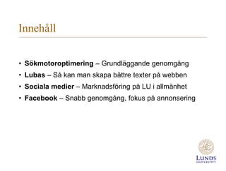 Innehåll
• Sökmotoroptimering – Grundläggande genomgång
• Lubas – Så kan man skapa bättre texter på webben
• Sociala medier – Marknadsföring på LU i allmänhet
• Facebook – Snabb genomgång, fokus på annonsering
 