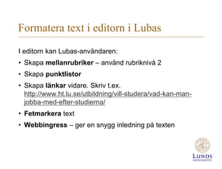 Formatera text i editorn i Lubas
I editorn kan Lubas-användaren:
• Skapa mellanrubriker – använd rubriknivå 2
• Skapa punktlistor
• Skapa länkar vidare. Skriv t.ex.
http://www.ht.lu.se/utbildning/vill-studera/vad-kan-man-
jobba-med-efter-studierna/
• Fetmarkera text
• Webbingress – ger en snygg inledning på texten
 