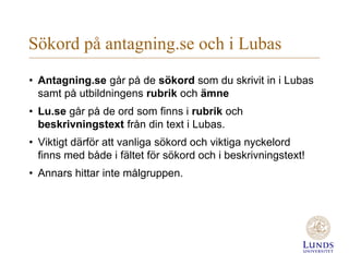 Sökord på antagning.se och i Lubas
• Antagning.se går på de sökord som du skrivit in i Lubas
samt på utbildningens rubrik och ämne
• Lu.se går på de ord som finns i rubrik och
beskrivningstext från din text i Lubas.
• Viktigt därför att vanliga sökord och viktiga nyckelord
finns med både i fältet för sökord och i beskrivningstext!
• Annars hittar inte målgruppen.
 