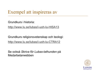 Exempel att inspireras av
Grundkurs i historia:
http://www.lu.se/lubas/i-uoh-lu-HISA13
Grundkurs religionsvetenskap och teologi:
http://www.lu.se/lubas/i-uoh-lu-CTRA12
Se också Skriva för Lubas-lathunden på
Medarbetarwebben
 