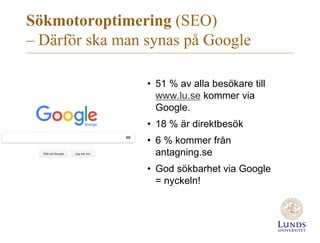 Sökmotoroptimering (SEO)
– Därför ska man synas på Google
• 51 % av alla besökare till
www.lu.se kommer via
Google.
• 18 % är direktbesök
• 6 % kommer från
antagning.se
• God sökbarhet via Google
= nyckeln!
 