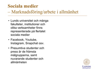 Sociala medier
– Marknadsföring/arbete i allmänhet
• Lunds universitet och många
fakulteter, institutioner och
olika verksamheter finns
representerade på flertalet
sociala medier
• Facebook, Youtube,
Instagram, Snapchat osv.
• Presumtiva studenter och
press är de främsta
målgrupperna, samt
nuvarande studenter och
allmänheten
 