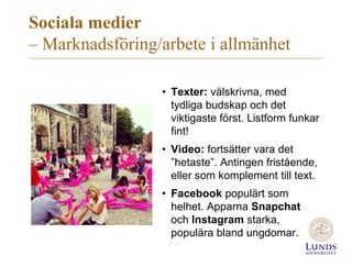 Sociala medier
– Marknadsföring/arbete i allmänhet
• Texter: välskrivna, med
tydliga budskap och det
viktigaste först. Listform funkar
fint!
• Video: fortsätter vara det
”hetaste”. Antingen fristående,
eller som komplement till text.
• Facebook populärt som
helhet. Apparna Snapchat
och Instagram starka,
populära bland ungdomar.
 