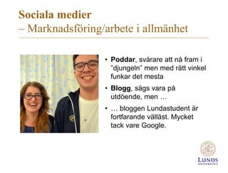 Sociala medier
– Marknadsföring/arbete i allmänhet
• Poddar, svårare att nå fram i
”djungeln” men med rätt vinkel
funkar det mesta
• Blogg, sägs vara på
utdöende, men …
• … bloggen Lundastudent är
fortfarande välläst. Mycket
tack vare Google.
 