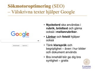 Sökmotoroptimering (SEO)
– Välskrivna texter hjälper Google
• Nyckelord ska användas i
rubrik, brödtext och gärna
också i mellanrubriker.
• Länkar och fetstil hjälper
också
• Tänk klarspråk och
begriplighet – även i hur bilder
och dokument används
• Bra innehåll bör ge dig bra
synlighet – gratis
 