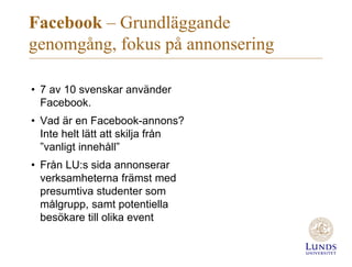Facebook – Grundläggande
genomgång, fokus på annonsering
• 7 av 10 svenskar använder
Facebook.
• Vad är en Facebook-annons?
Inte helt lätt att skilja från
”vanligt innehåll”
• Från LU:s sida annonserar
verksamheterna främst med
presumtiva studenter som
målgrupp, samt potentiella
besökare till olika event
 