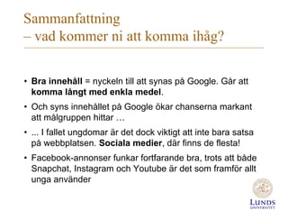 Sammanfattning
– vad kommer ni att komma ihåg?
• Bra innehåll = nyckeln till att synas på Google. Går att
komma långt med enkla medel.
• Och syns innehållet på Google ökar chanserna markant
att målgruppen hittar …
• ... I fallet ungdomar är det dock viktigt att inte bara satsa
på webbplatsen. Sociala medier, där finns de flesta!
• Facebook-annonser funkar fortfarande bra, trots att både
Snapchat, Instagram och Youtube är det som framför allt
unga använder
 