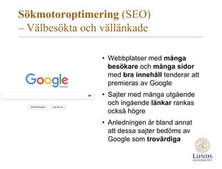 Sökmotoroptimering (SEO)
– Välbesökta och vällänkade
• Webbplatser med många
besökare och många sidor
med bra innehåll tenderar att
premieras av Google
• Sajter med många utgående
och ingående länkar rankas
också högre
• Anledningen är bland annat
att dessa sajter bedöms av
Google som trovärdiga
 