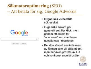 Sökmotoroptimering (SEO)
– Att betala för sig: Google Adwords
• Organiska vs betalda
sökresultat
• Organiska sökord ger
generellt sett fler klick, men
genom att betala för
”annonser” kan man ta en
genväg upp i resultaten
• Betalda sökord används mest
av företag som vill sälja något,
men har även provats av LU
och konkurrerande lärosäten
 