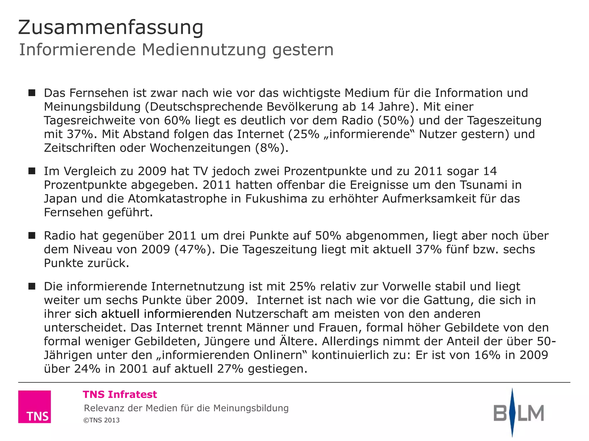 ©TNS 2013
TNS Infratest
Informierende Mediennutzung gestern
Zusammenfassung
 Das Fernsehen ist zwar nach wie vor das wichtigste Medium für die Information und
Meinungsbildung (Deutschsprechende Bevölkerung ab 14 Jahre). Mit einer
Tagesreichweite von 60% liegt es deutlich vor dem Radio (50%) und der Tageszeitung
mit 37%. Mit Abstand folgen das Internet (25% „informierende“ Nutzer gestern) und
Zeitschriften oder Wochenzeitungen (8%).
 Im Vergleich zu 2009 hat TV jedoch zwei Prozentpunkte und zu 2011 sogar 14
Prozentpunkte abgegeben. 2011 hatten offenbar die Ereignisse um den Tsunami in
Japan und die Atomkatastrophe in Fukushima zu erhöhter Aufmerksamkeit für das
Fernsehen geführt.
 Radio hat gegenüber 2011 um drei Punkte auf 50% abgenommen, liegt aber noch über
dem Niveau von 2009 (47%). Die Tageszeitung liegt mit aktuell 37% fünf bzw. sechs
Punkte zurück.
 Die informierende Internetnutzung ist mit 25% relativ zur Vorwelle stabil und liegt
weiter um sechs Punkte über 2009. Internet ist nach wie vor die Gattung, die sich in
ihrer sich aktuell informierenden Nutzerschaft am meisten von den anderen
unterscheidet. Das Internet trennt Männer und Frauen, formal höher Gebildete von den
formal weniger Gebildeten, Jüngere und Ältere. Allerdings nimmt der Anteil der über 50-
Jährigen unter den „informierenden Onlinern“ kontinuierlich zu: Er ist von 16% in 2009
über 24% in 2001 auf aktuell 27% gestiegen.
Relevanz der Medien für die Meinungsbildung
 