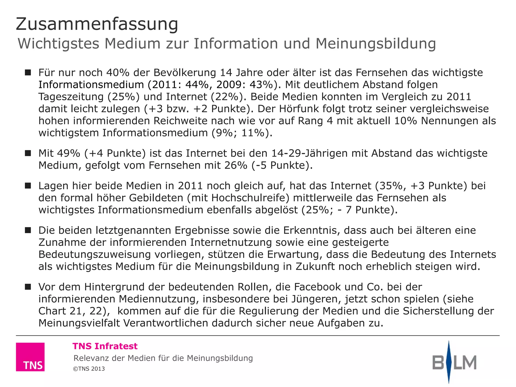 ©TNS 2013
TNS Infratest
Wichtigstes Medium zur Information und Meinungsbildung
Zusammenfassung
 Für nur noch 40% der Bevölkerung 14 Jahre oder älter ist das Fernsehen das wichtigste
Informationsmedium (2011: 44%, 2009: 43%). Mit deutlichem Abstand folgen
Tageszeitung (25%) und Internet (22%). Beide Medien konnten im Vergleich zu 2011
damit leicht zulegen (+3 bzw. +2 Punkte). Der Hörfunk folgt trotz seiner vergleichsweise
hohen informierenden Reichweite nach wie vor auf Rang 4 mit aktuell 10% Nennungen als
wichtigstem Informationsmedium (9%; 11%).
 Mit 49% (+4 Punkte) ist das Internet bei den 14-29-Jährigen mit Abstand das wichtigste
Medium, gefolgt vom Fernsehen mit 26% (-5 Punkte).
 Lagen hier beide Medien in 2011 noch gleich auf, hat das Internet (35%, +3 Punkte) bei
den formal höher Gebildeten (mit Hochschulreife) mittlerweile das Fernsehen als
wichtigstes Informationsmedium ebenfalls abgelöst (25%; - 7 Punkte).
 Die beiden letztgenannten Ergebnisse sowie die Erkenntnis, dass auch bei älteren eine
Zunahme der informierenden Internetnutzung sowie eine gesteigerte
Bedeutungszuweisung vorliegen, stützen die Erwartung, dass die Bedeutung des Internets
als wichtigstes Medium für die Meinungsbildung in Zukunft noch erheblich steigen wird.
 Vor dem Hintergrund der bedeutenden Rollen, die Facebook und Co. bei der
informierenden Mediennutzung, insbesondere bei Jüngeren, jetzt schon spielen (siehe
Chart 21, 22), kommen auf die für die Regulierung der Medien und die Sicherstellung der
Meinungsvielfalt Verantwortlichen dadurch sicher neue Aufgaben zu.
Relevanz der Medien für die Meinungsbildung
 