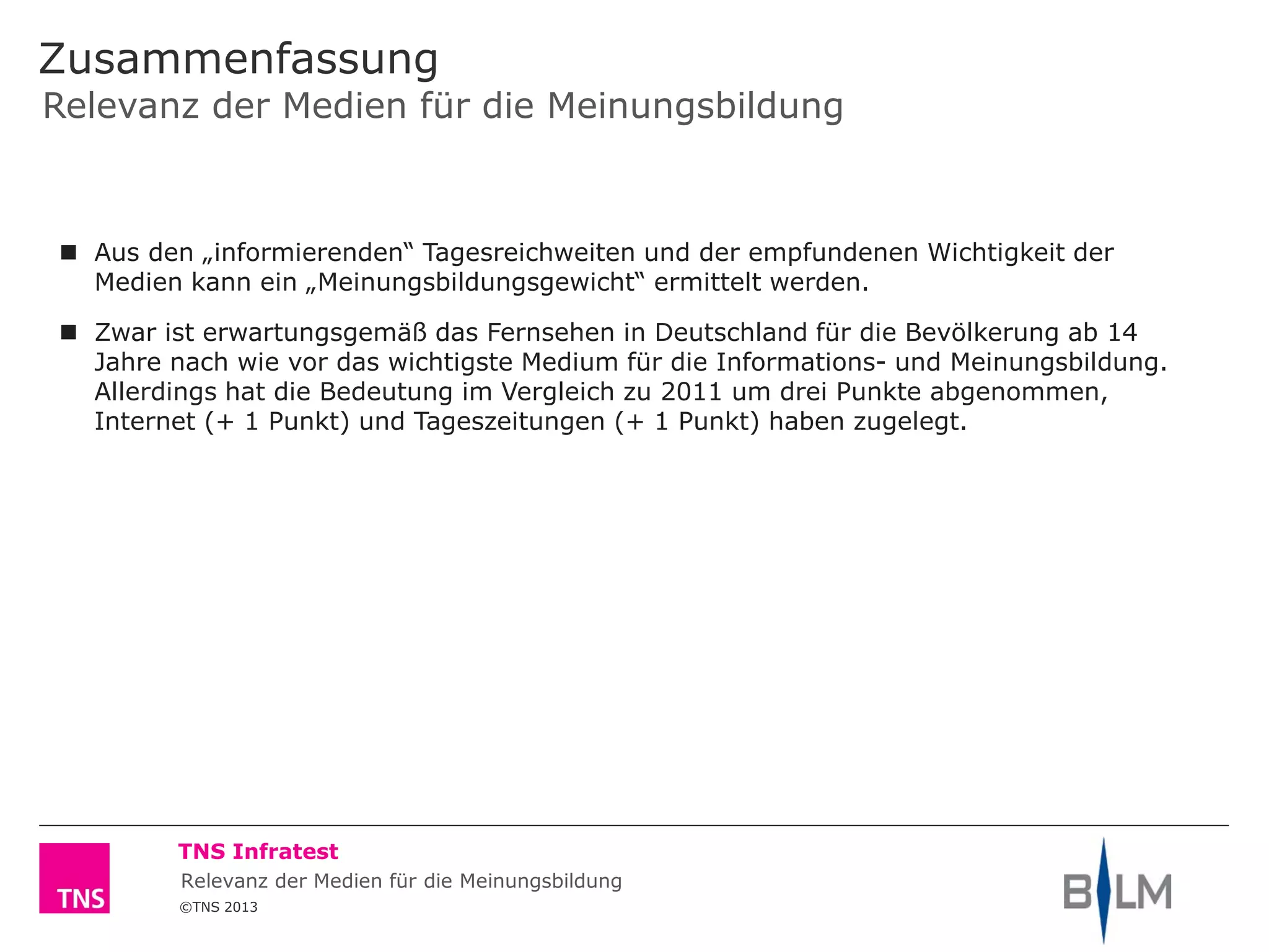 ©TNS 2013
TNS Infratest
Zusammenfassung
Relevanz der Medien für die Meinungsbildung
 Aus den „informierenden“ Tagesreichweiten und der empfundenen Wichtigkeit der
Medien kann ein „Meinungsbildungsgewicht“ ermittelt werden.
 Zwar ist erwartungsgemäß das Fernsehen in Deutschland für die Bevölkerung ab 14
Jahre nach wie vor das wichtigste Medium für die Informations- und Meinungsbildung.
Allerdings hat die Bedeutung im Vergleich zu 2011 um drei Punkte abgenommen,
Internet (+ 1 Punkt) und Tageszeitungen (+ 1 Punkt) haben zugelegt.
Relevanz der Medien für die Meinungsbildung
 